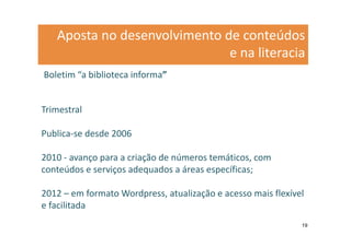 Aposta no desenvolvimento de conteúdos
                              e na literacia
Boletim “a biblioteca informa”


Trimestral

Publica-se desde 2006

2010 - avanço para a criação de números temáticos, com
conteúdos e serviços adequados a áreas específicas;

2012 – em formato Wordpress, atualização e acesso mais flexível
e facilitada
                                                              19
 