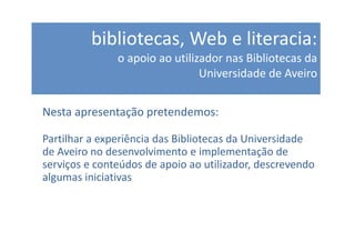 bibliotecas, Web e literacia:
               o apoio ao utilizador nas Bibliotecas da
                                Universidade de Aveiro


Nesta apresentação pretendemos:

Partilhar a experiência das Bibliotecas da Universidade
de Aveiro no desenvolvimento e implementação de
serviços e conteúdos de apoio ao utilizador, descrevendo
algumas iniciativas
 
