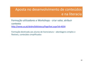 Aposta no desenvolvimento de conteúdos
                               e na literacia
Formação utilizadores e Workshops - criar valor, atribuir
contexto
http://www.ua.pt/sbidm/biblioteca/PageText.aspx?id=4034

Formação destinada aos alunos de licenciatura – abordagens simples e
flexíveis, conteúdos simplificados




                                                                       22
 