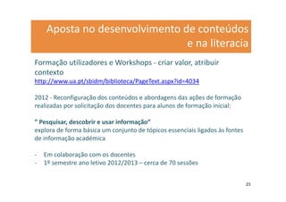 Aposta no desenvolvimento de conteúdos
                               e na literacia
Formação utilizadores e Workshops - criar valor, atribuir
contexto
http://www.ua.pt/sbidm/biblioteca/PageText.aspx?id=4034

2012 - Reconfiguração dos conteúdos e abordagens das ações de formação
realizadas por solicitação dos docentes para alunos de formação inicial:

” Pesquisar, descobrir e usar informação”
explora de forma básica um conjunto de tópicos essenciais ligados às fontes
de informação académica

-   Em colaboração com os docentes
-   1º semestre ano letivo 2012/2013 – cerca de 70 sessões


                                                                              23
 