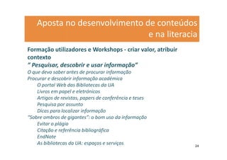 Aposta no desenvolvimento de conteúdos
                               e na literacia
Formação utilizadores e Workshops - criar valor, atribuir
contexto
” Pesquisar, descobrir e usar informação”
O que devo saber antes de procurar informação
Procurar e descobrir informação académica
    O portal Web das Bibliotecas da UA
    Livros em papel e eletrónicos
    Artigos de revistas, papers de conferência e teses
    Pesquisa por assunto
    Dicas para localizar informação
“Sobre ombros de gigantes”: o bom uso da informação
    Evitar o plágio
    Citação e referência bibliográfica
    EndNote
    As bibliotecas da UA: espaços e serviços                24
 
