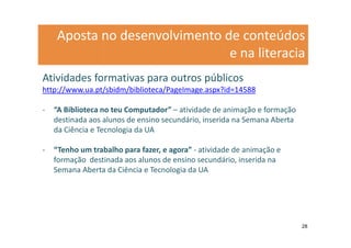 Aposta no desenvolvimento de conteúdos
                               e na literacia
Atividades formativas para outros públicos
http://www.ua.pt/sbidm/biblioteca/PageImage.aspx?id=14588

-   “A Biblioteca no teu Computador” – atividade de animação e formação
    destinada aos alunos de ensino secundário, inserida na Semana Aberta
    da Ciência e Tecnologia da UA

-   “Tenho um trabalho para fazer, e agora” - atividade de animação e
    formação destinada aos alunos de ensino secundário, inserida na
    Semana Aberta da Ciência e Tecnologia da UA




                                                                           28
 