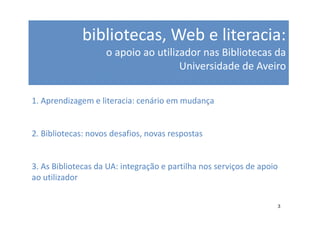 bibliotecas, Web e literacia:
                    o apoio ao utilizador nas Bibliotecas da
                                     Universidade de Aveiro

1. Aprendizagem e literacia: cenário em mudança


2. Bibliotecas: novos desafios, novas respostas


3. As Bibliotecas da UA: integração e partilha nos serviços de apoio
ao utilizador


                                                                   3
 