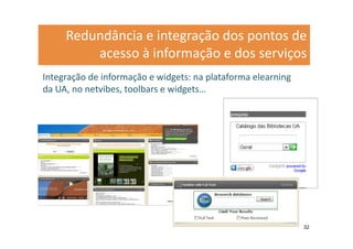 Redundância e integração dos pontos de
         acesso à informação e dos serviços
Integração de informação e widgets: na plataforma elearning
da UA, no netvibes, toolbars e widgets…




                                                              32
 