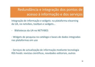 Redundância e integração dos pontos de
         acesso à informação e dos serviços
Integração de informação e widgets: na plataforma elearning
da UA, no netvibes, toolbars e widgets…

- Bibliotecas da UA no NETVIBES

- Widgets de pesquisa no catálogo e bases de dados integradas
nas plataformas em uso


- Serviços de actualização de informação mediante tecnologia
RSS Feeds: revistas científicas, novidades editoriais, outros

                                                                34
 