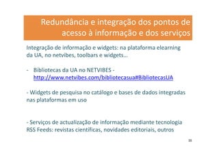 Redundância e integração dos pontos de
         acesso à informação e dos serviços
Integração de informação e widgets: na plataforma elearning
da UA, no netvibes, toolbars e widgets…

- Bibliotecas da UA no NETVIBES -
  http://www.netvibes.com/bibliotecasua#BibliotecasUA

- Widgets de pesquisa no catálogo e bases de dados integradas
nas plataformas em uso


- Serviços de actualização de informação mediante tecnologia
RSS Feeds: revistas científicas, novidades editoriais, outros
                                                                35
 