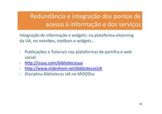 Redundância e integração dos pontos de
         acesso à informação e dos serviços
Integração de informação e widgets: na plataforma elearning
da UA, no netvibes, toolbars e widgets…

- Publicações e Tutoriais nas plataformas de partilha e web
  social:
- http://issuu.com/bibliotecasua
- http://www.slideshare.net/bibliotecasUA
- Disciplina Bibliotecas UA no MOODLe




                                                              36
 
