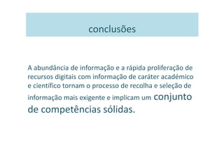 conclusões


A abundância de informação e a rápida proliferação de
recursos digitais com informação de caráter académico
e científico tornam o processo de recolha e seleção de
informação mais exigente e implicam um   conjunto
de competências sólidas.
 