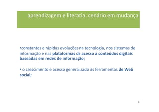 aprendizagem e literacia: cenário em mudança




•constantes e rápidas evoluções na tecnologia, nos sistemas de
informação e nas plataformas de acesso a conteúdos digitais
baseadas em redes de informação;

• o crescimento e acesso generalizado às ferramentas de Web
social;




                                                                 5
 