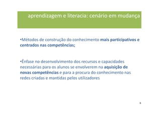 aprendizagem e literacia: cenário em mudança



•Métodos de construção do conhecimento mais participativos e
centrados nas competências;


•Ênfase no desenvolvimento dos recursos e capacidades
necessárias para os alunos se envolverem na aquisição de
novas competências e para a procura do conhecimento nas
redes criadas e mantidas pelos utilizadores




                                                               6
 