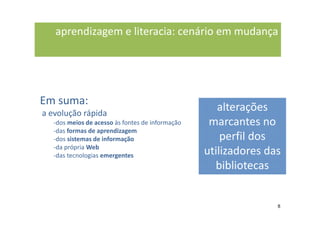 aprendizagem e literacia: cenário em mudança




Em suma:
a evolução rápida
                                                     alterações
   -dos meios de acesso às fontes de informação    marcantes no
   -das formas de aprendizagem
   -dos sistemas de informação                        perfil dos
   -da própria Web
   -das tecnologias emergentes                    utilizadores das
                                                    bibliotecas


                                                                 8
 