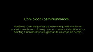 Com placas bem humoradas
Mecânica: Com plaquinhas da Montilla Esquente o folião foi
convidado a tirar uma foto e postar nas redes sociais utilizando a
hashtag #montillaesquente, ganhando um copo de brinde.
 