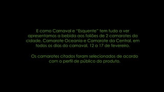 E como Carnaval e “Esquente” tem tudo a ver
apresentamos a bebida aos foliões de 2 camarotes da
cidade, Camarote Oceania e Camarote da Central, em
todos os dias do carnaval, 12 a 17 de fevereiro.
Os camarotes citados foram selecionados de acordo
com o perfil de público do produto.
 