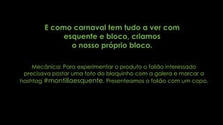 E como carnaval tem tudo a ver com
esquente e bloco, criamos
o nosso próprio bloco.
Mecânica: Para experimentar o produto o folião interessado
precisava postar uma foto do bloquinho com a galera e marcar a
hashtag #montillaesquente. Presenteamos o folião com um copo.
 