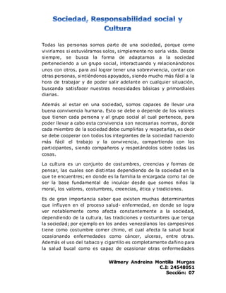 Wilmery Andreina Montilla Murgas
C.I: 24548051
Sección: 07
Todas las personas somos parte de una sociedad, porque como
viviríamos si estuviéramos solos, simplemente no sería vida. Desde
siempre, se busca la forma de adaptarnos a la sociedad
perteneciendo a un grupo social, interactuando y relacionándonos
unos con otros, para así lograr tener una sobrevivencia, contar con
otras personas, sintiéndonos apoyados, siendo mucho más fácil a la
hora de trabajar y de poder salir adelante en cualquier situación,
buscando satisfacer nuestras necesidades básicas y primordiales
diarias.
Además al estar en una sociedad, somos capaces de llevar una
buena convivencia humana. Esto se debe o depende de los valores
que tienen cada persona y al grupo social al cual pertenece, para
poder llevar a cabo esta convivencia son necesarias normas, donde
cada miembro de la sociedad debe cumplirlas y respetarlas, es decir
se debe cooperar con todos los integrantes de la sociedad haciendo
más fácil el trabajo y la convivencia, compartiendo con los
participantes, siendo compañeros y respetándolos sobre todas las
cosas.
La cultura es un conjunto de costumbres, creencias y formas de
pensar, las cuales son distintas dependiendo de la sociedad en la
que te encuentres; en donde es la familia la encargada como tal de
ser la base fundamental de inculcar desde que somos niños la
moral, los valores, costumbres, creencias, ética y tradiciones.
Es de gran importancia saber que existen muchas determinantes
que influyen en el proceso salud- enfermedad, en donde se logra
ver notablemente como afecta constantemente a la sociedad,
dependiendo de la cultura, las tradiciones y costumbres que tenga
la sociedad; por ejemplo en los andes venezolanos los campesinos
tiene como costumbre comer chimo, el cual afecta la salud bucal
ocasionando enfermedades como cáncer, ulceras, entre otras.
Además el uso del tabaco y cigarrillo es completamente dañino para
la salud bucal como es capaz de ocasionar otras enfermedades
 