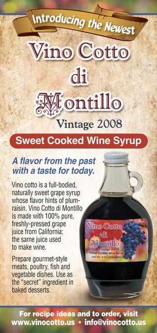 Sweet Cooked Wine Syrup
A flavor from the past
with a taste for today.
Vino cotto is a full-bodied,
naturally sweet grape syrup
whose flavor hints of plum-
raisin. Vino Cotto di Montillo
is made with 100% pure,
freshly-pressed grape
juice from California;
the same juice used
to make wine.
Prepare gourmet-style
meats, poultry, fish and
vegetable dishes. Use as
the “secret” ingredient in
baked desserts.


   For recipe ideas and to order, visit
www.vinocotto.us • info@vinocotto.us
 