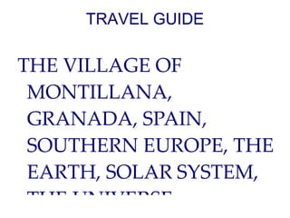 TRAVEL GUIDE

THE VILLAGE OF
 MONTILLANA,
 GRANADA, SPAIN,
 SOUTHERN EUROPE, THE
 EARTH, SOLAR SYSTEM,
 THE UNIVERSE.
 