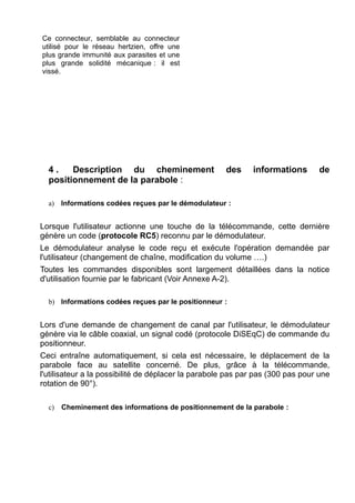 Ce connecteur, semblable au connecteur
utilisé pour le réseau hertzien, offre une
plus grande immunité aux parasites et une
plus grande solidité mécanique : il est
vissé.

4.
Description du cheminement
positionnement de la parabole :

des

informations

de

a) Informations codées reçues par le démodulateur :

Lorsque l'utilisateur actionne une touche de la télécommande, cette dernière
génère un code (protocole RC5) reconnu par le démodulateur.
Le démodulateur analyse le code reçu et exécute l'opération demandée par
l'utilisateur (changement de chaîne, modification du volume ….)
Toutes les commandes disponibles sont largement détaillées dans la notice
d'utilisation fournie par le fabricant (Voir Annexe A-2).
b) Informations codées reçues par le positionneur :

Lors d'une demande de changement de canal par l'utilisateur, le démodulateur
génère via le câble coaxial, un signal codé (protocole DiSEqC) de commande du
positionneur.
Ceci entraîne automatiquement, si cela est nécessaire, le déplacement de la
parabole face au satellite concerné. De plus, grâce à la télécommande,
l'utilisateur a la possibilité de déplacer la parabole pas par pas (300 pas pour une
rotation de 90°).
c)

Cheminement des informations de positionnement de la parabole :

 