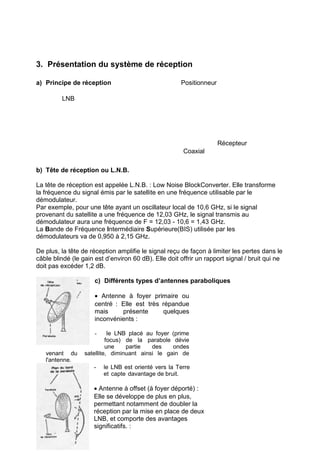 3. Présentation du système de réception
a) Principe de réception

Positionneur

LNB

Récepteur
Coaxial
b) Tête de réception ou L.N.B.
La tête de réception est appelée L.N.B. : Low Noise BlockConverter. Elle transforme
la fréquence du signal émis par le satellite en une fréquence utilisable par le
démodulateur.
Par exemple, pour une tête ayant un oscillateur local de 10,6 GHz, si le signal
provenant du satellite a une fréquence de 12,03 GHz, le signal transmis au
démodulateur aura une fréquence de F = 12,03 - 10,6 = 1,43 GHz.
La Bande de Fréquence Intermédiaire Supérieure(BIS) utilisée par les
démodulateurs va de 0,950 à 2,15 GHz.
De plus, la tête de réception amplifie le signal reçu de façon à limiter les pertes dans le
câble blindé (le gain est d’environ 60 dB). Elle doit offrir un rapport signal / bruit qui ne
doit pas excéder 1,2 dB.
c) Différents types d’antennes paraboliques
• Antenne à foyer primaire ou
centré : Elle est très répandue
mais
présente
quelques
inconvénients :
le LNB placé au foyer (prime
focus) de la parabole dévie
une
partie
des
ondes
satellite, diminuant ainsi le gain de
-

venant du
l'antenne.

-

le LNB est orienté vers la Terre
et capte davantage de bruit.

• Antenne à offset (à foyer déporté) :
Elle se développe de plus en plus,
permettant notamment de doubler la
réception par la mise en place de deux
LNB, et comporte des avantages
significatifs. :

 