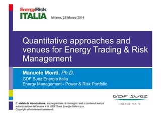 Manuele Monti, Ph.D.
GDF Suez Energia Italia
Energy Management - Power & Risk Portfolio
Quantitative approaches and
venues for Energy Trading & Risk
Management
Presentation Title
Milano, 25 Marzo 2014
E' vietata la riproduzione, anche parziale, di immagini, testi o contenuti senza
autorizzazione dell’autore e di GDF Suez Energia Italia s.p.a.
Copyright all contenents reserved.
 