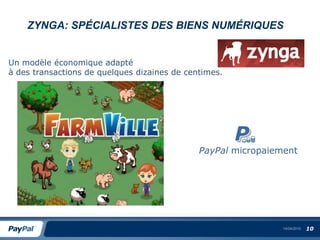 ZYNGA: SPÉCIALISTES DES BIENS NUMÉRIQUES


Un modèle économique adapté
à des transactions de quelques dizaines de centimes.




                                              PayPal micropaiement




                                                               14/04/2010   10
 