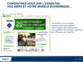 CONCENTREZ-VOUS SUR L’ESSENTIEL:
VOS IDÉES ET VOTRE MODÈLE ÉCONOMIQUE…




                        …et laissez-nous le reste:
                        • Gestion des transactions
                        • Sécurisation des paiements
                        • Un système anti-fraude parmi les
                        plus efficaces du marché




                                                14/04/2010   12
 