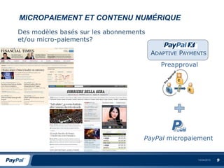 MICROPAIEMENT ET CONTENU NUMÉRIQUE
Des modèles basés sur les abonnements
et/ou micro-paiements?

                                        ADAPTIVE PAYMENTS
                                           Preapproval




                                    PayPal micropaiement


                                                         14/04/2010   9
 