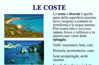 LE COSTE
LE COSTE
La costa o litorale è quella
parte della superficie terrestre
dove vengono a contatto la
terraferma e le acque marine.
Può essere alta e rocciosa
oppure bassa e sabbiosa e in
questo caso viene detta
spiaggia.
Golfi, insenature, baie, cale
Penisola, promontorio, capo
Isole arcipèelaghi, archi
insulari
 