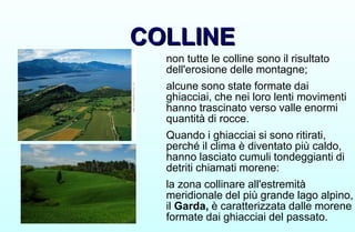 COLLINE
COLLINE
non tutte le colline sono il risultato
dell'erosione delle montagne;
alcune sono state formate dai
ghiacciai, che nei loro lenti movimenti
hanno trascinato verso valle enormi
quantità di rocce.
Quando i ghiacciai si sono ritirati,
perché il clima è diventato più caldo,
hanno lasciato cumuli tondeggianti di
detriti chiamati morene:
la zona collinare all'estremità
meridionale del più grande lago alpino,
il Garda, è caratterizzata dalle morene
formate dai ghiacciai del passato.
 