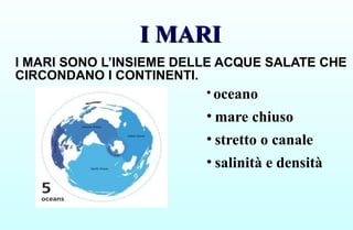 I MARI
I MARI
I MARI SONO L’INSIEME DELLE ACQUE SALATE CHE
CIRCONDANO I CONTINENTI.
• oceano
• mare chiuso
• stretto o canale
• salinità e densità
 