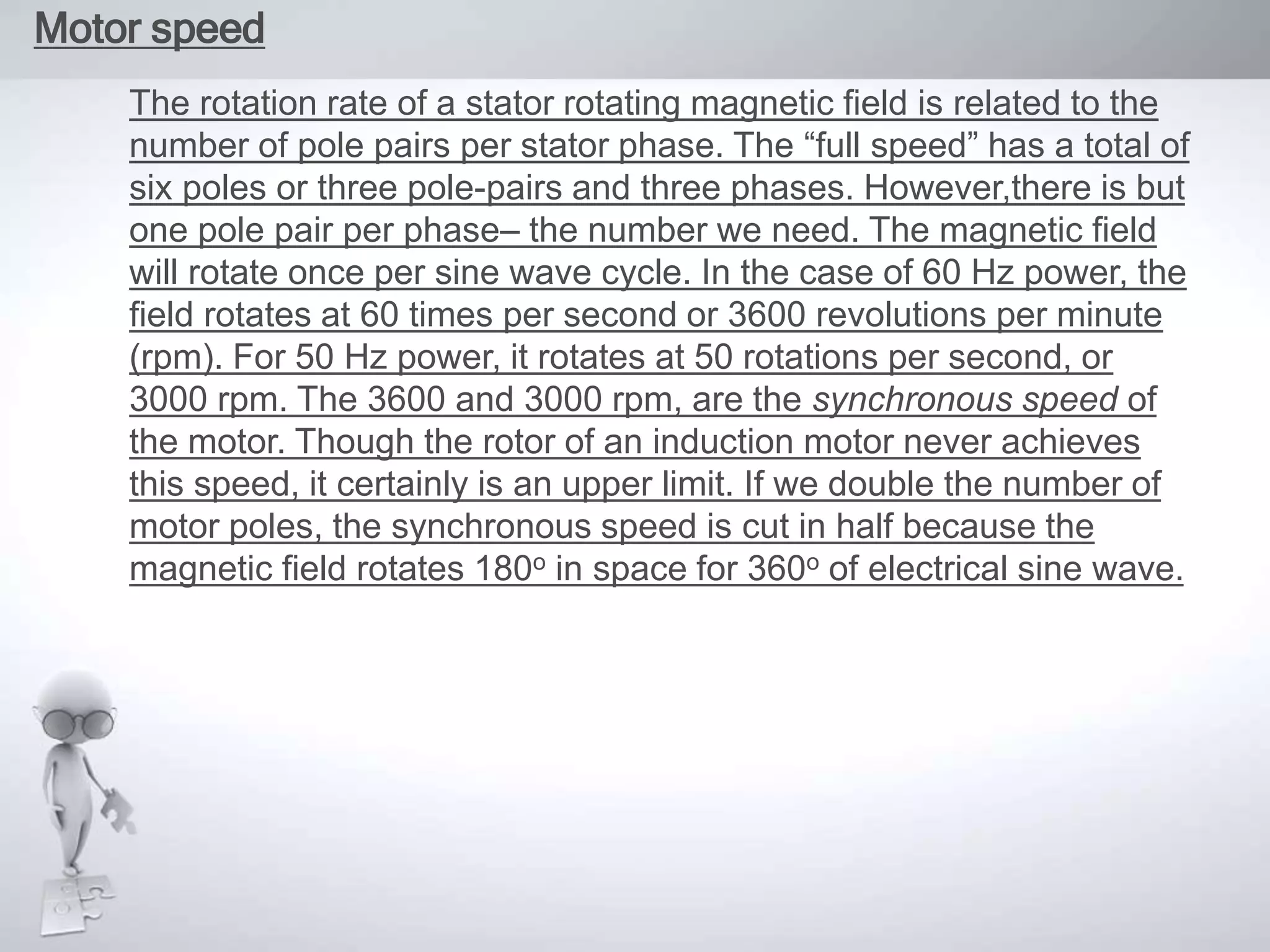 Motor speed
The rotation rate of a stator rotating magnetic field is related to the
number of pole pairs per stator phase. The “full speed” has a total of
six poles or three pole-pairs and three phases. However,there is but
one pole pair per phase– the number we need. The magnetic field
will rotate once per sine wave cycle. In the case of 60 Hz power, the
field rotates at 60 times per second or 3600 revolutions per minute
(rpm). For 50 Hz power, it rotates at 50 rotations per second, or
3000 rpm. The 3600 and 3000 rpm, are the synchronous speed of
the motor. Though the rotor of an induction motor never achieves
this speed, it certainly is an upper limit. If we double the number of
motor poles, the synchronous speed is cut in half because the
magnetic field rotates 180o in space for 360o of electrical sine wave.
 