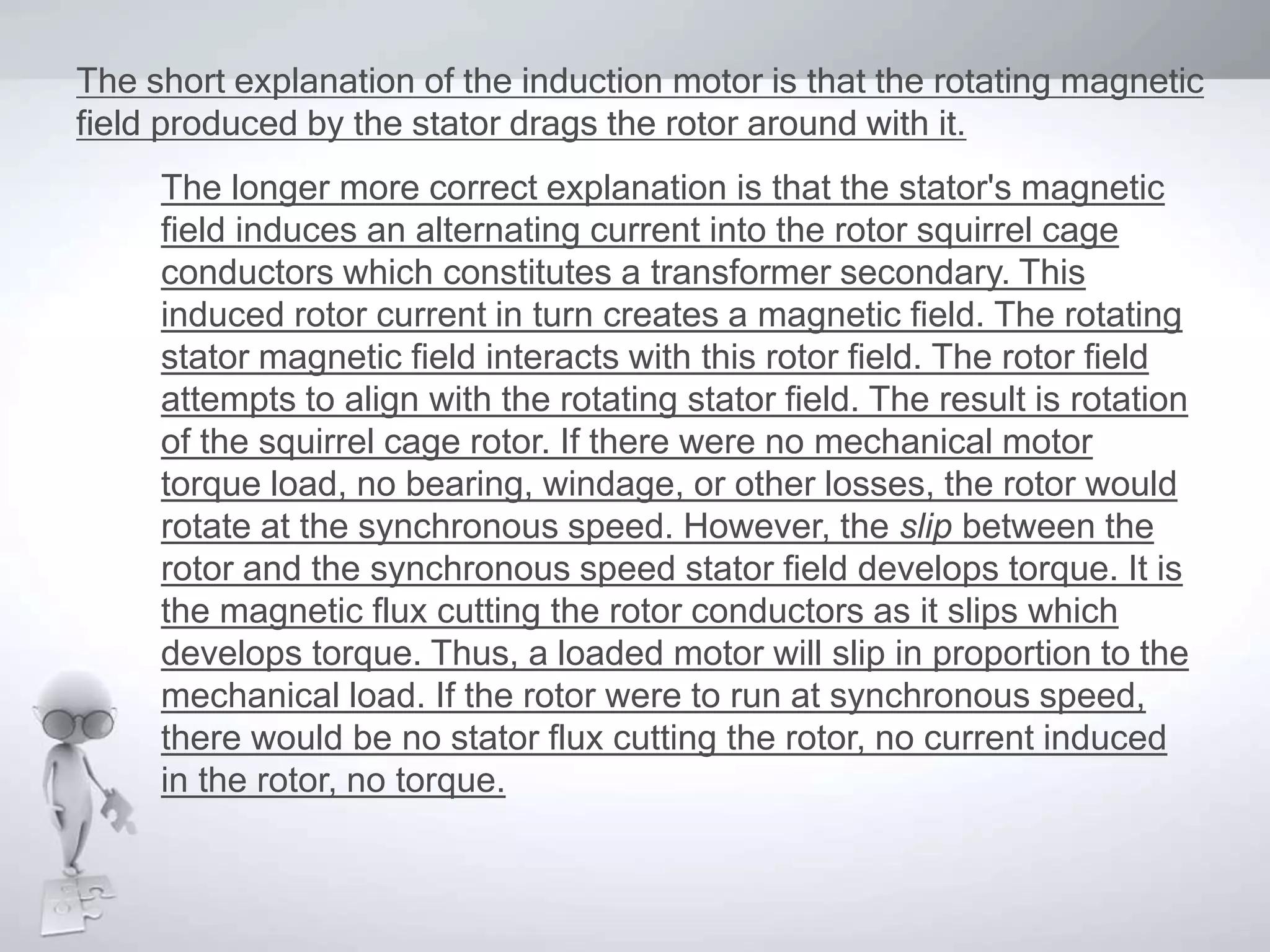 The short explanation of the induction motor is that the rotating magnetic
field produced by the stator drags the rotor around with it.
The longer more correct explanation is that the stator's magnetic
field induces an alternating current into the rotor squirrel cage
conductors which constitutes a transformer secondary. This
induced rotor current in turn creates a magnetic field. The rotating
stator magnetic field interacts with this rotor field. The rotor field
attempts to align with the rotating stator field. The result is rotation
of the squirrel cage rotor. If there were no mechanical motor
torque load, no bearing, windage, or other losses, the rotor would
rotate at the synchronous speed. However, the slip between the
rotor and the synchronous speed stator field develops torque. It is
the magnetic flux cutting the rotor conductors as it slips which
develops torque. Thus, a loaded motor will slip in proportion to the
mechanical load. If the rotor were to run at synchronous speed,
there would be no stator flux cutting the rotor, no current induced
in the rotor, no torque.
 