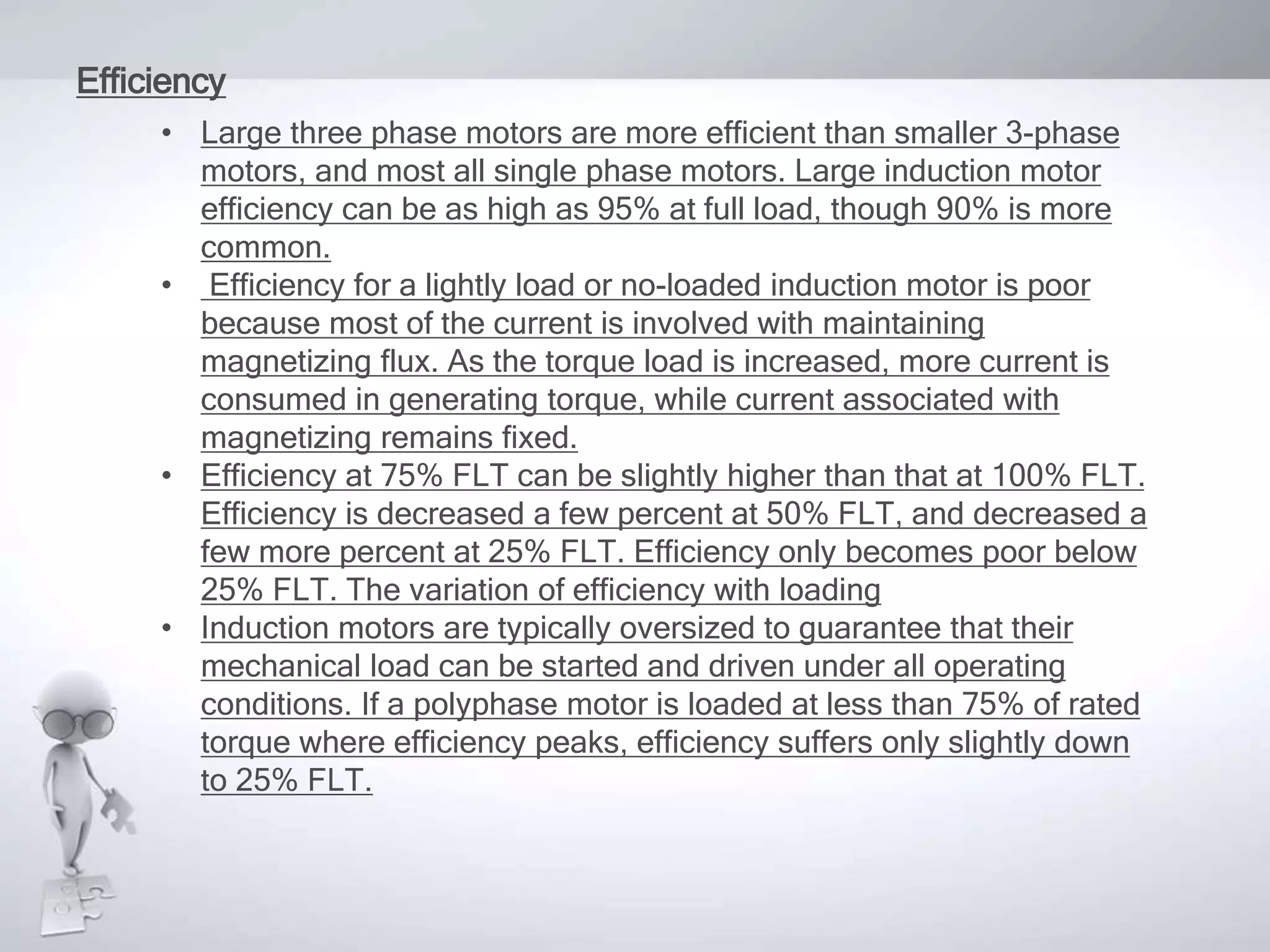 Efficiency
• Large three phase motors are more efficient than smaller 3-phase
motors, and most all single phase motors. Large induction motor
efficiency can be as high as 95% at full load, though 90% is more
common.
• Efficiency for a lightly load or no-loaded induction motor is poor
because most of the current is involved with maintaining
magnetizing flux. As the torque load is increased, more current is
consumed in generating torque, while current associated with
magnetizing remains fixed.
• Efficiency at 75% FLT can be slightly higher than that at 100% FLT.
Efficiency is decreased a few percent at 50% FLT, and decreased a
few more percent at 25% FLT. Efficiency only becomes poor below
25% FLT. The variation of efficiency with loading
• Induction motors are typically oversized to guarantee that their
mechanical load can be started and driven under all operating
conditions. If a polyphase motor is loaded at less than 75% of rated
torque where efficiency peaks, efficiency suffers only slightly down
to 25% FLT.
 