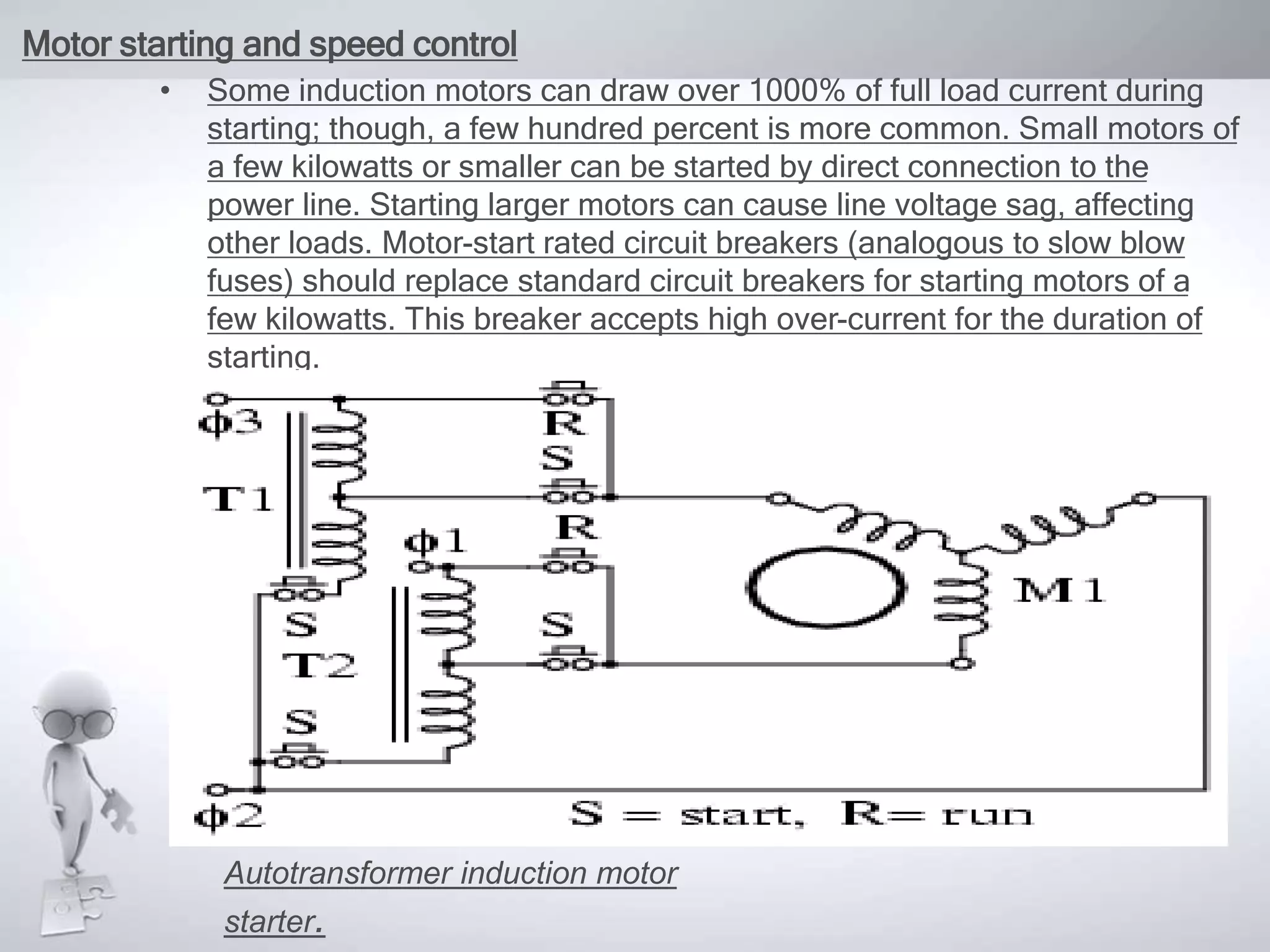 Motor starting and speed control
• Some induction motors can draw over 1000% of full load current during
starting; though, a few hundred percent is more common. Small motors of
a few kilowatts or smaller can be started by direct connection to the
power line. Starting larger motors can cause line voltage sag, affecting
other loads. Motor-start rated circuit breakers (analogous to slow blow
fuses) should replace standard circuit breakers for starting motors of a
few kilowatts. This breaker accepts high over-current for the duration of
starting.
Autotransformer induction motor
starter.
 