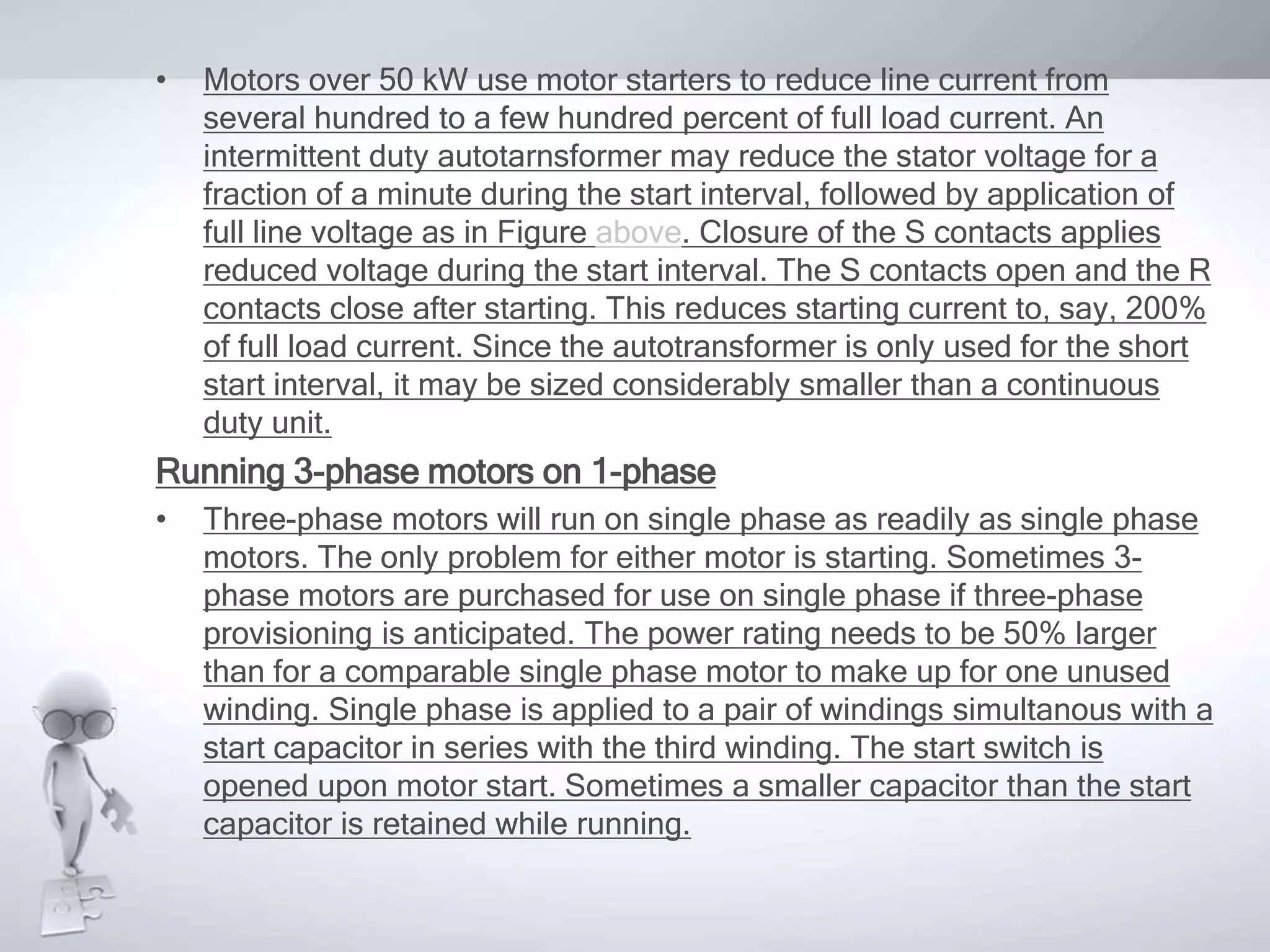• Motors over 50 kW use motor starters to reduce line current from
several hundred to a few hundred percent of full load current. An
intermittent duty autotarnsformer may reduce the stator voltage for a
fraction of a minute during the start interval, followed by application of
full line voltage as in Figure above. Closure of the S contacts applies
reduced voltage during the start interval. The S contacts open and the R
contacts close after starting. This reduces starting current to, say, 200%
of full load current. Since the autotransformer is only used for the short
start interval, it may be sized considerably smaller than a continuous
duty unit.
Running 3-phase motors on 1-phase
• Three-phase motors will run on single phase as readily as single phase
motors. The only problem for either motor is starting. Sometimes 3-
phase motors are purchased for use on single phase if three-phase
provisioning is anticipated. The power rating needs to be 50% larger
than for a comparable single phase motor to make up for one unused
winding. Single phase is applied to a pair of windings simultanous with a
start capacitor in series with the third winding. The start switch is
opened upon motor start. Sometimes a smaller capacitor than the start
capacitor is retained while running.
 