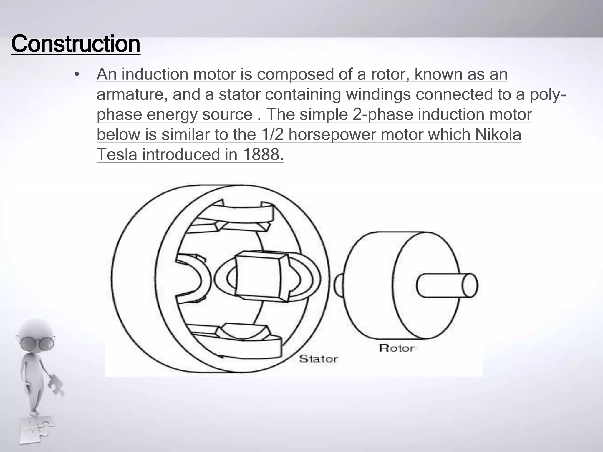 Construction
• An induction motor is composed of a rotor, known as an
armature, and a stator containing windings connected to a poly-
phase energy source . The simple 2-phase induction motor
below is similar to the 1/2 horsepower motor which Nikola
Tesla introduced in 1888.
 