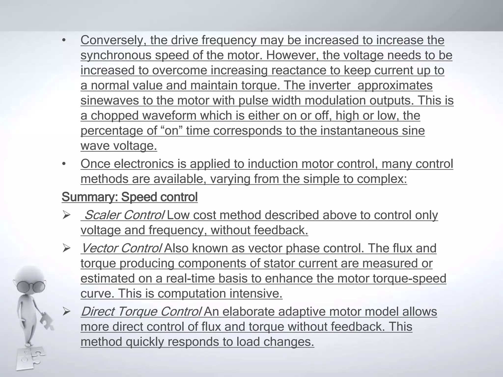• Conversely, the drive frequency may be increased to increase the
synchronous speed of the motor. However, the voltage needs to be
increased to overcome increasing reactance to keep current up to
a normal value and maintain torque. The inverter approximates
sinewaves to the motor with pulse width modulation outputs. This is
a chopped waveform which is either on or off, high or low, the
percentage of “on” time corresponds to the instantaneous sine
wave voltage.
• Once electronics is applied to induction motor control, many control
methods are available, varying from the simple to complex:
Summary: Speed control
 Scaler Control Low cost method described above to control only
voltage and frequency, without feedback.
 Vector Control Also known as vector phase control. The flux and
torque producing components of stator current are measured or
estimated on a real-time basis to enhance the motor torque-speed
curve. This is computation intensive.
 Direct Torque Control An elaborate adaptive motor model allows
more direct control of flux and torque without feedback. This
method quickly responds to load changes.
 