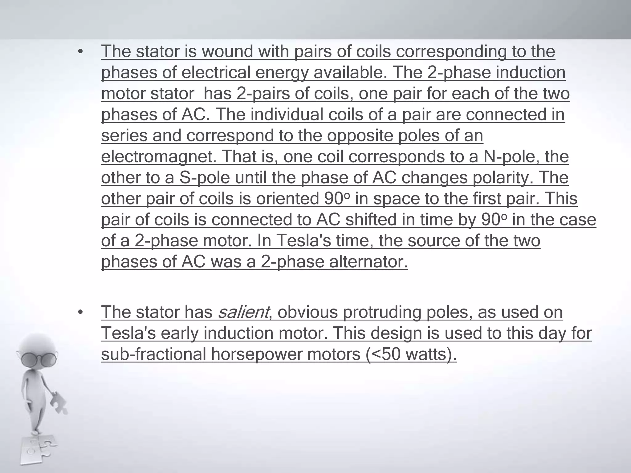 • The stator is wound with pairs of coils corresponding to the
phases of electrical energy available. The 2-phase induction
motor stator has 2-pairs of coils, one pair for each of the two
phases of AC. The individual coils of a pair are connected in
series and correspond to the opposite poles of an
electromagnet. That is, one coil corresponds to a N-pole, the
other to a S-pole until the phase of AC changes polarity. The
other pair of coils is oriented 90o in space to the first pair. This
pair of coils is connected to AC shifted in time by 90o in the case
of a 2-phase motor. In Tesla's time, the source of the two
phases of AC was a 2-phase alternator.
• The stator has salient, obvious protruding poles, as used on
Tesla's early induction motor. This design is used to this day for
sub-fractional horsepower motors (<50 watts).
 
