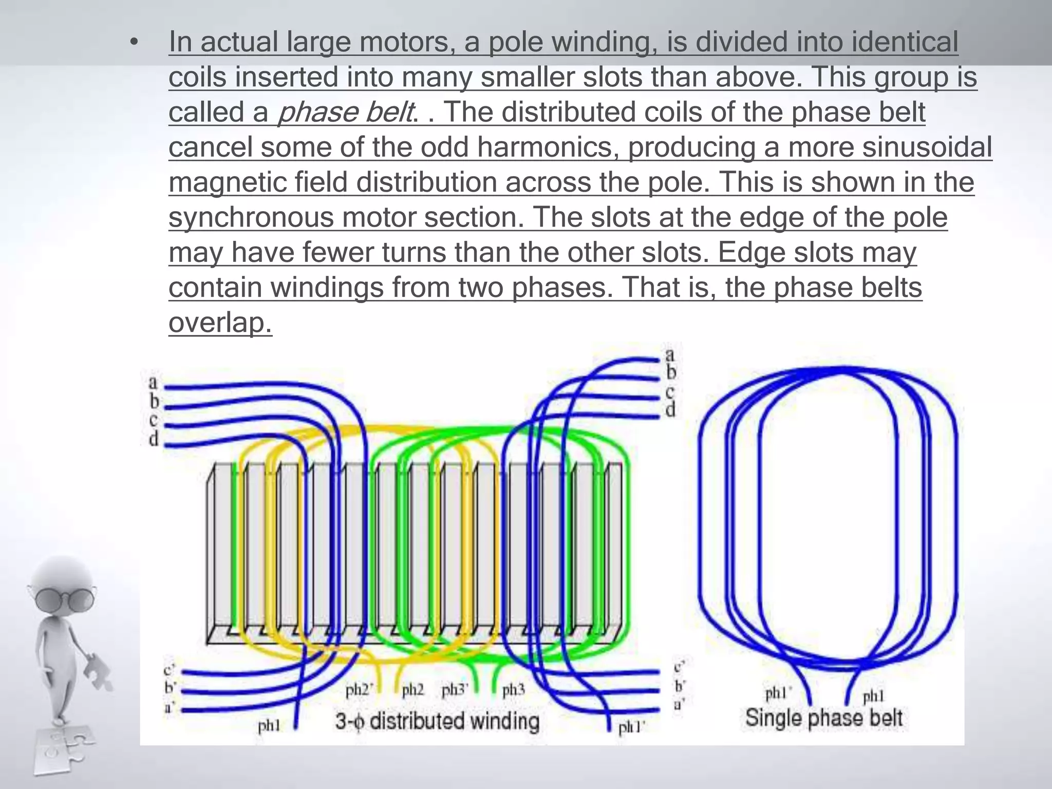 • In actual large motors, a pole winding, is divided into identical
coils inserted into many smaller slots than above. This group is
called a phase belt. . The distributed coils of the phase belt
cancel some of the odd harmonics, producing a more sinusoidal
magnetic field distribution across the pole. This is shown in the
synchronous motor section. The slots at the edge of the pole
may have fewer turns than the other slots. Edge slots may
contain windings from two phases. That is, the phase belts
overlap.
 