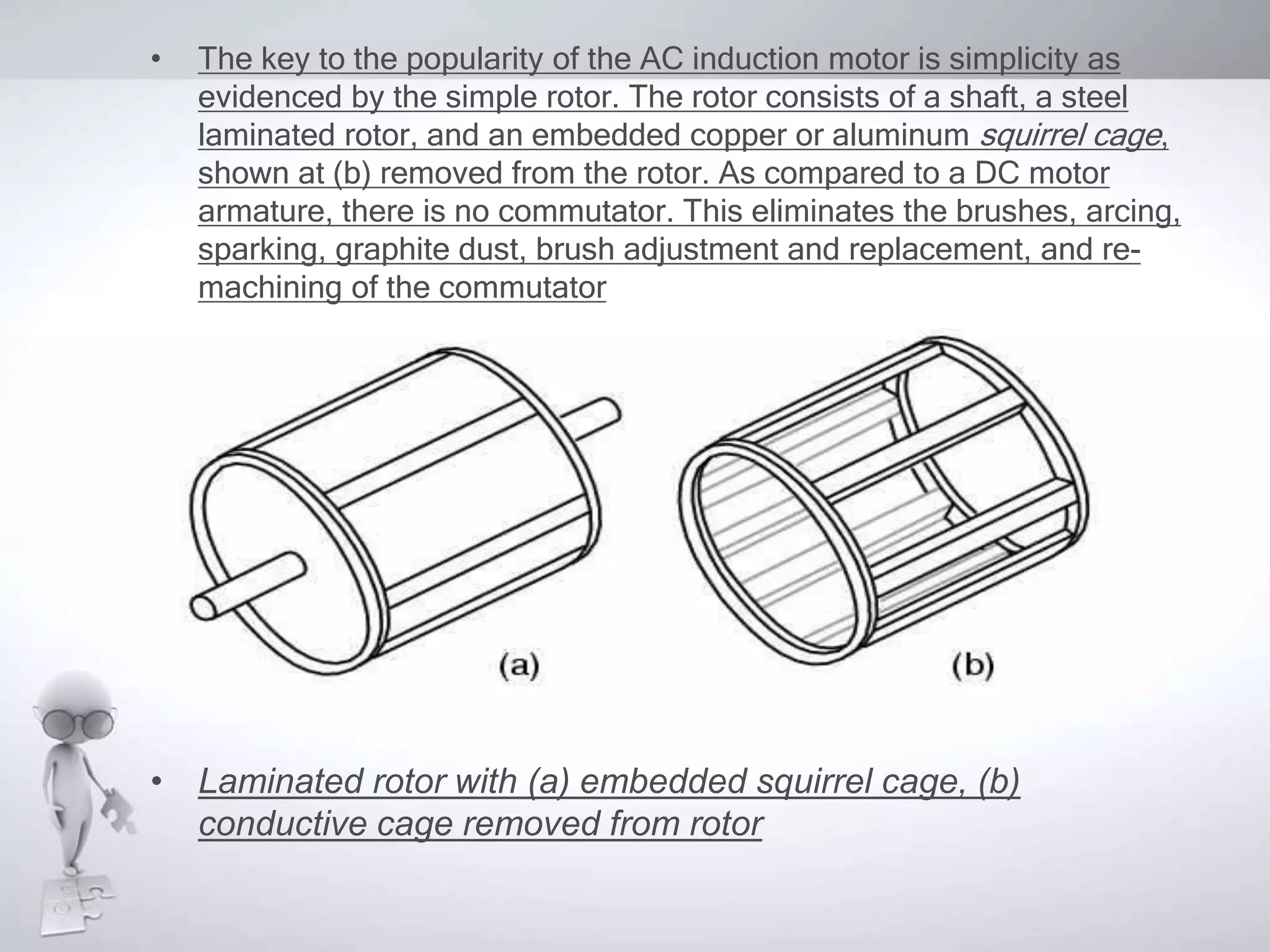 • The key to the popularity of the AC induction motor is simplicity as
evidenced by the simple rotor. The rotor consists of a shaft, a steel
laminated rotor, and an embedded copper or aluminum squirrel cage,
shown at (b) removed from the rotor. As compared to a DC motor
armature, there is no commutator. This eliminates the brushes, arcing,
sparking, graphite dust, brush adjustment and replacement, and re-
machining of the commutator
• Laminated rotor with (a) embedded squirrel cage, (b)
conductive cage removed from rotor
 