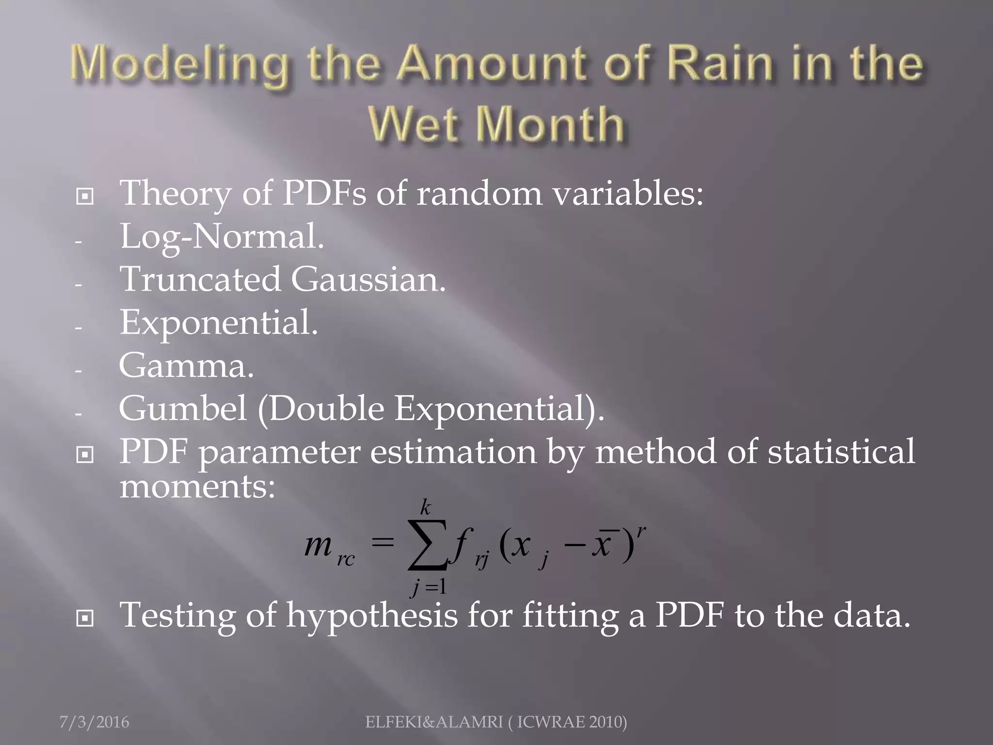  Theory of PDFs of random variables:
- Log-Normal.
- Truncated Gaussian.
- Exponential.
- Gamma.
- Gumbel (Double Exponential).
 PDF parameter estimation by method of statistical
moments:
 Testing of hypothesis for fitting a PDF to the data.
7/3/2016 ELFEKI&ALAMRI ( ICWRAE 2010)
1
( )
k
r
rc rj j
j
m = f x x


 