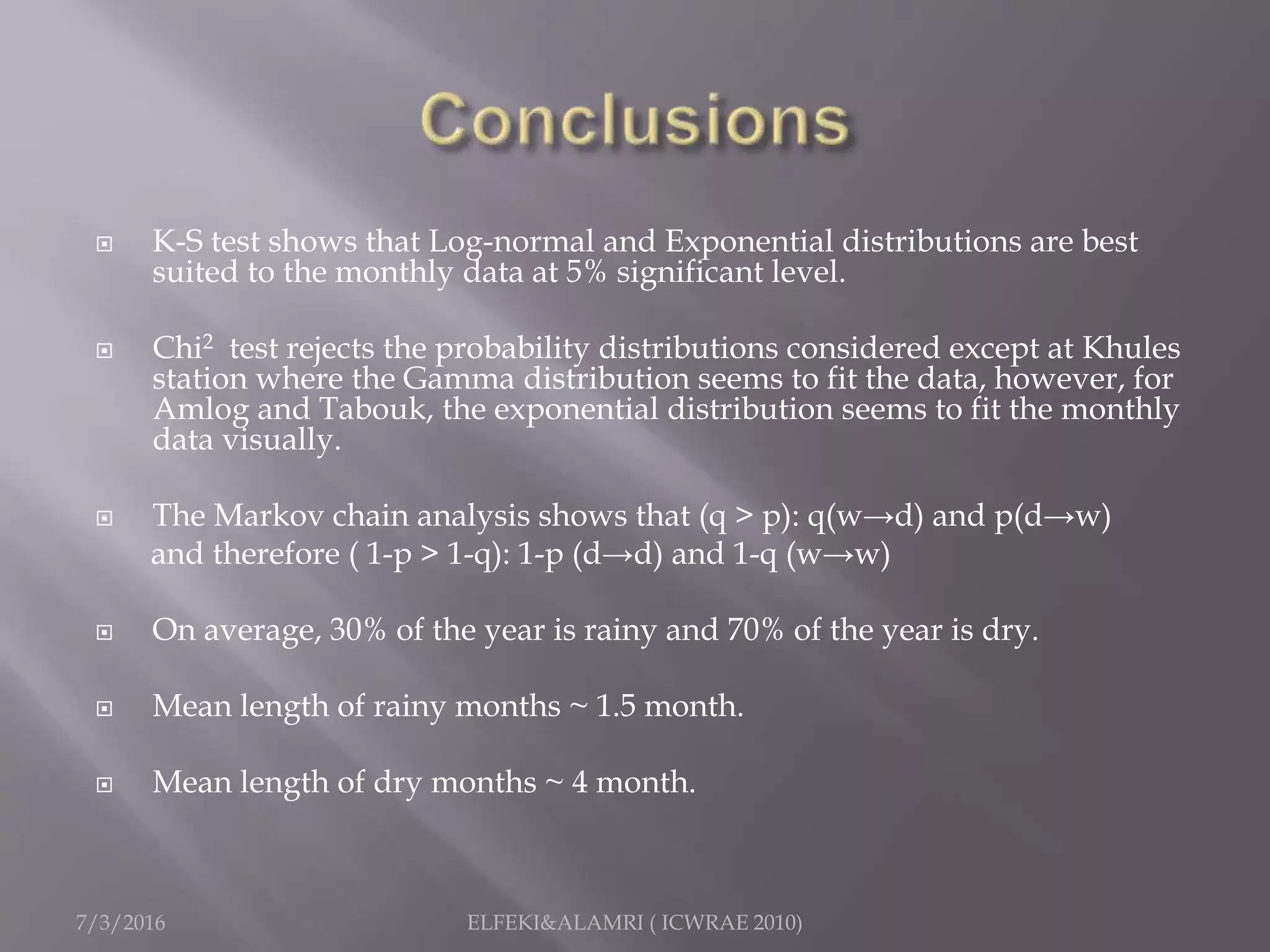  K-S test shows that Log-normal and Exponential distributions are best
suited to the monthly data at 5% significant level.
 Chi2 test rejects the probability distributions considered except at Khules
station where the Gamma distribution seems to fit the data, however, for
Amlog and Tabouk, the exponential distribution seems to fit the monthly
data visually.
 The Markov chain analysis shows that (q > p): q(w→d) and p(d→w)
and therefore ( 1-p > 1-q): 1-p (d→d) and 1-q (w→w)
 On average, 30% of the year is rainy and 70% of the year is dry.
 Mean length of rainy months ~ 1.5 month.
 Mean length of dry months ~ 4 month.
7/3/2016 ELFEKI&ALAMRI ( ICWRAE 2010)
 