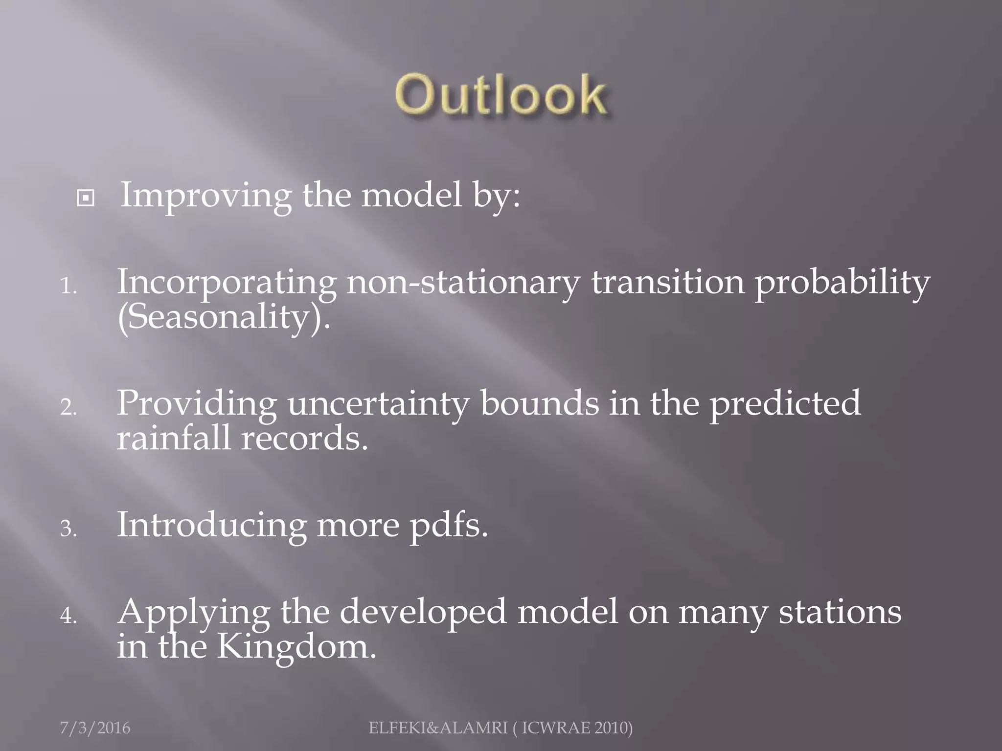  Improving the model by:
1. Incorporating non-stationary transition probability
(Seasonality).
2. Providing uncertainty bounds in the predicted
rainfall records.
3. Introducing more pdfs.
4. Applying the developed model on many stations
in the Kingdom.
7/3/2016 ELFEKI&ALAMRI ( ICWRAE 2010)
 