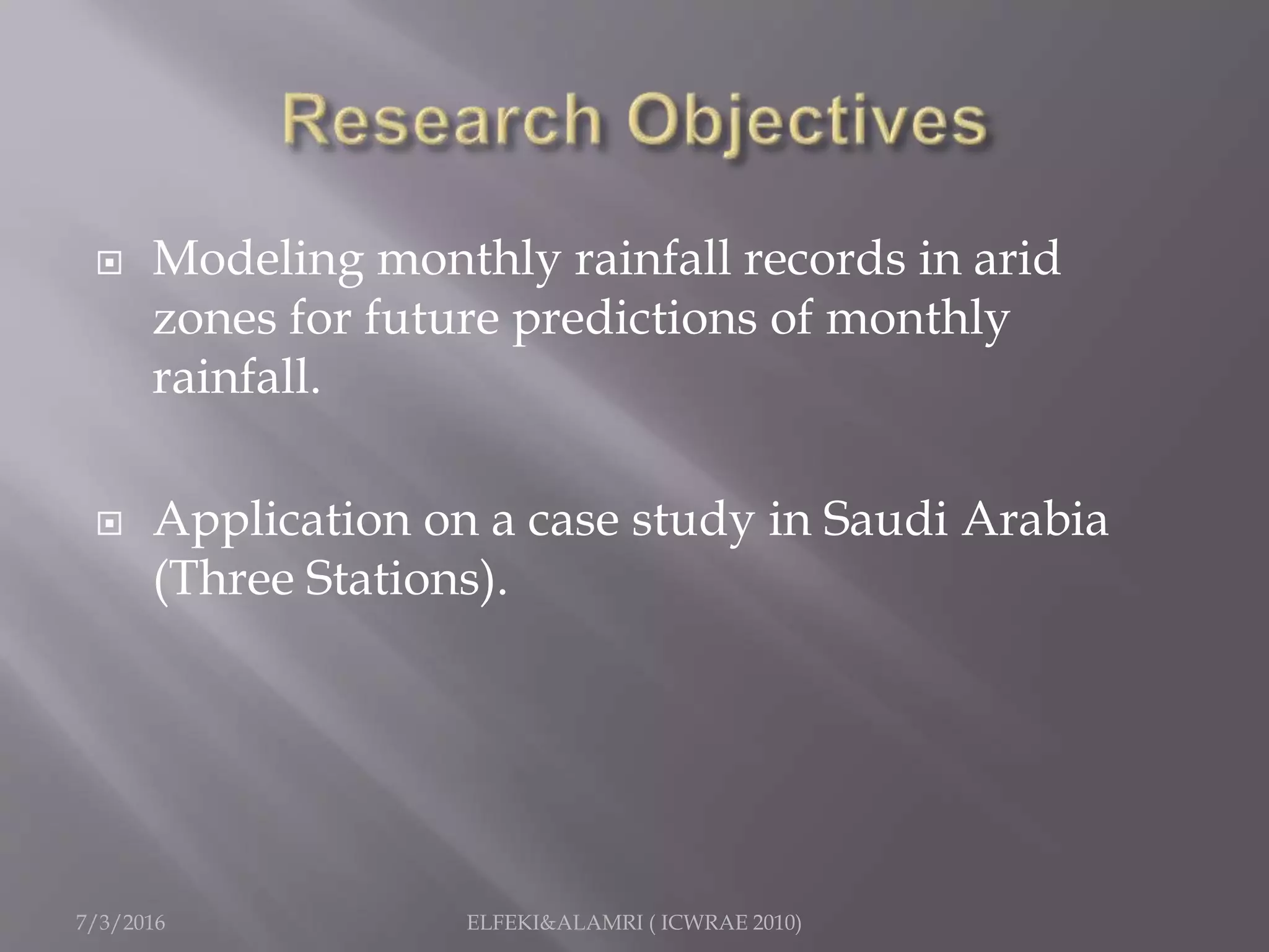  Modeling monthly rainfall records in arid
zones for future predictions of monthly
rainfall.
 Application on a case study in Saudi Arabia
(Three Stations).
7/3/2016 ELFEKI&ALAMRI ( ICWRAE 2010)
 