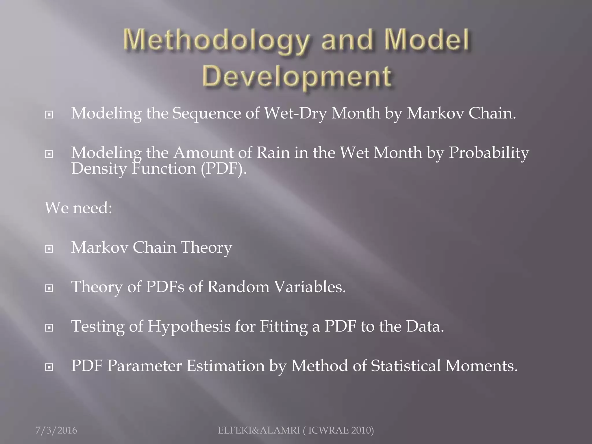  Modeling the Sequence of Wet-Dry Month by Markov Chain.
 Modeling the Amount of Rain in the Wet Month by Probability
Density Function (PDF).
We need:
 Markov Chain Theory
 Theory of PDFs of Random Variables.
 Testing of Hypothesis for Fitting a PDF to the Data.
 PDF Parameter Estimation by Method of Statistical Moments.
7/3/2016 ELFEKI&ALAMRI ( ICWRAE 2010)
 