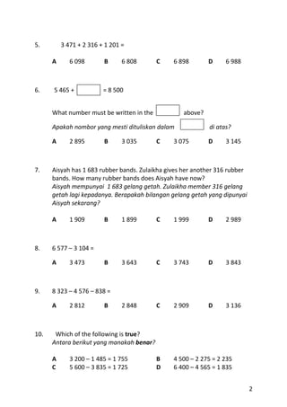 5.        3 471 + 2 316 + 1 201 =

      A      6 098       B      6 808      C    6 898       D     6 988



6.    5 465 +            = 8 500


      What number must be written in the           above?

      Apakah nombor yang mesti dituliskan dalam             di atas?

      A      2 895       B      3 035      C    3 075       D     3 145



7.    Aisyah has 1 683 rubber bands. Zulaikha gives her another 316 rubber
      bands. How many rubber bands does Aisyah have now?
      Aisyah mempunyai 1 683 gelang getah. Zulaikha member 316 gelang
      getah lagi kepadanya. Berapakah bilangan gelang getah yang dipunyai
      Aisyah sekarang?

      A      1 909       B      1 899      C    1 999       D     2 989



8.    6 577 – 3 104 =

      A      3 473       B      3 643      C    3 743       D     3 843



9.    8 323 – 4 576 – 838 =

      A      2 812       B      2 848      C    2 909       D     3 136



10.    Which of the following is true?
      Antara berikut yang manakah benar?

      A      3 200 – 1 485 = 1 755         B    4 500 – 2 275 = 2 235
      C      5 600 – 3 835 = 1 725         D    6 400 – 4 565 = 1 835


                                                                             2
 