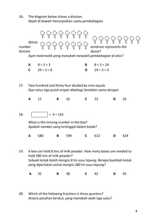 16.   The diagram below shows a division.
      Rajah di bawah menunjukkan suatu pembahagian




       Which
number                                      sentence represents the
division                                    above?
       Ayat matematik yang manakah mewakili pembahagian di atas?

      A     8÷3=3                         B     8 ÷ 3 = 24
      C     24 ÷ 3 = 8                    D     24 ÷ 3 = 3



17.   Two hundred and thirty-four divided by nine equals
      Dua ratus tiga puluh empat dibahagi Sembilan sama dengan

      A     12           B     16         C     22            D   26



18.                ÷ 4 = 145

      What is the missing number in the box?
      Apakah nombor yang tertinggal dalam kotak?

      A     580          B     594        C     612           D   624



19.   A box can hold 8 tins of milk powder. How many boxes are needed to
      hold 280 tins of milk powder?
      Sebuah kotak boleh mengisi 8 tin susu tepung. Berapa buahkah kotak
      yang diperlukan untuk mengisi 280 tin susu tepung?

      A     35           B     38         C     42            D   45




20.   Which of the following fractions is three quarters?
      Antara pecahan berikut, yang manakah ialah tiga suku?


                                                                           4
 