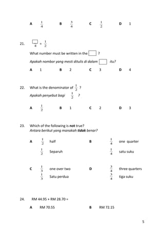 1                      3                   1
      A                      B                   C                  D     1
              4                      4                   2




          1       1
21.           =
          4       2

      What number must be written in the             ?

      Apakah nombor yang mesti ditulis di dalam              itu?

      A       1              B      2            C   3              D     4



                                         1
22.   What is the denominator of         2
                                             ?
                                     1
      Apakah penyebut bagi           2
                                             ?

              1
      A       2
                             B      1            C   2              D     3



23.   Which of the following is not true?
      Antara berikut yang manakah tidak benar?

              1                                              1
      A       2
                      half                       B           4
                                                                    one quarter

              1                                              1
                      Separuh                                       satu suku
              2                                              4



              1                                              3
      C               one over two               D                  three quarters
              3                                              4
              1                                              3
                      Satu perdua                                   tiga suku
              3                                              4




24.    RM 44.95 + RM 28.70 =

      A       RM 70.55                           B   RM 72.15


                                                                                     5
 