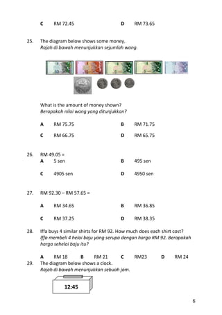 C     RM 72.45                      D     RM 73.65


25.   The diagram below shows some money.
      Rajah di bawah menunjukkan sejumlah wang.




      What is the amount of money shown?
      Berapakah nilai wang yang ditunjukkan?

      A     RM 75.75                      B     RM 71.75

      C     RM 66.75                      D     RM 65.75


26.   RM 49.05 =
      A    5 sen                          B     495 sen

      C     4905 sen                      D     4950 sen


27.   RM 92.30 – RM 57.65 =

      A     RM 34.65                      B     RM 36.85

      C     RM 37.25                      D     RM 38.35

28.   Iffa buys 4 similar shirts for RM 92. How much does each shirt cost?
      Iffa membeli 4 helai baju yang serupa dengan harga RM 92. Berapakah
      harga sehelai baju itu?

      A     RM 18      B    RM 21       C    RM23           D     RM 24
29.   The diagram below shows a clock.
      Rajah di bawah menunjukkan sebuah jam.


                12:45

                                                                             6
 