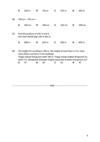 A       520 m           B        535 m           C       555 m            D       565 m


38.     740 cm – 376 cm =

        A       364 cm          B        348 cm          C       332 cm           D       328 cm


39.     Find the product of 145 m and 6.
        Cari hasil darab bagi 145 m dan 6.

        A       800 m           B        825 m           C       850 m            D       870 m


40.     The height of a building is 185 m. the height of each floor is 5 m. How
        many floors are there in the building?
        Tinggi sebuah bangunan ialah 185 m. Tinggi setiap tingkat bangunan itu
        ialah 5 m. Berapakah bilangan tingkat yang ada di dalam bangunan itu?
        A      37           B      39          C      42           D      45




-----------------------------------------------------END----------------------------------------------




                                                                                                     9
 
